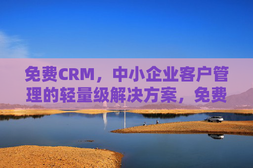 免费CRM，中小企业客户管理的轻量级解决方案，免费轻量级CRM，中小企业客户管理解决方案