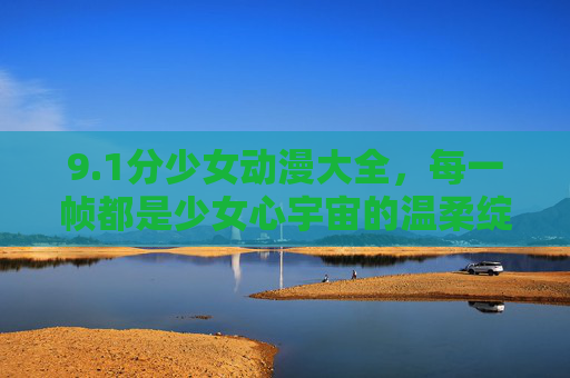 9.1分少女动漫大全，每一帧都是少女心宇宙的温柔绽放，1分少女动漫大全，少女心宇宙的温柔绽放
