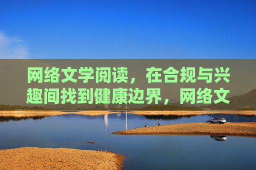 网络文学阅读，在合规与兴趣间找到健康边界，网络文学阅读，在合规与兴趣间锚定健康边界