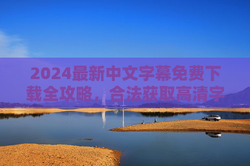 2024最新中文字幕免费下载全攻略，合法获取高清字幕资源，安全追剧不踩坑，2024最新中文字幕免费下载全攻略，合法获取高清资源安全追剧不踩坑
