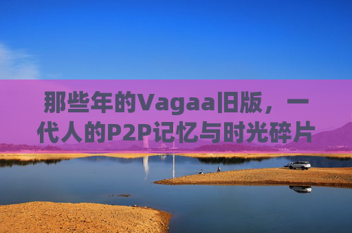 那些年的Vagaa旧版，一代人的P2P记忆与时光碎片，那些年Vagaa旧版，一代人的P2P记忆碎片