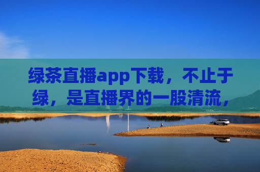 绿茶直播app下载，不止于绿，是直播界的一股清流，绿茶直播app下载，直播界的一股清流