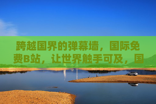 跨越国界的弹幕墙，国际免费B站，让世界触手可及，国际免费B站，跨越国界的弹幕墙，让世界触手可及