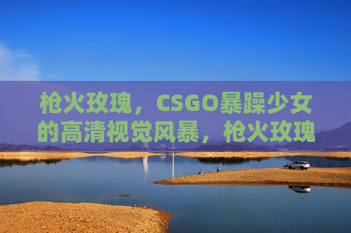 枪火玫瑰，CSGO暴躁少女的高清视觉风暴，枪火玫瑰，CSGO暴躁少女的高清视觉风暴