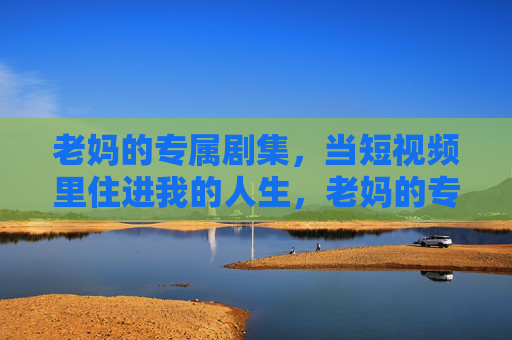 老妈的专属剧集，当短视频里住进我的人生，老妈的专属人生剧集