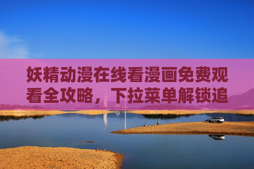 妖精动漫在线看漫画免费观看全攻略，下拉菜单解锁追更新姿势，妖精动漫免费观看全攻略，下拉菜单解锁追更新姿势