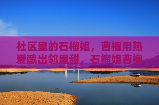 社区里的石榴姐，曹榴用热爱酿出邻里甜，石榴姐曹榴，用热爱酿出邻里甜