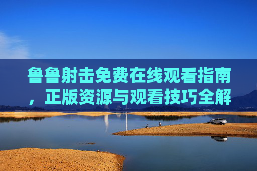 鲁鲁射击免费在线观看指南，正版资源与观看技巧全解析，鲁鲁射击免费在线观看指南，正版资源与观看技巧