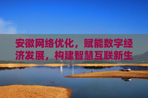 安徽网络优化，赋能数字经济发展，构建智慧互联新生态，安徽网络优化赋能数字经济 构建智慧互联新生态
