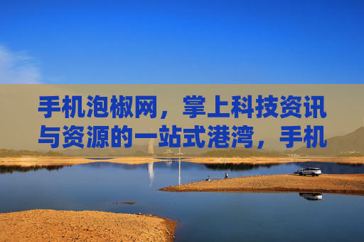 手机泡椒网，掌上科技资讯与资源的一站式港湾，手机泡椒网，掌上科技资讯与资源一站式港湾