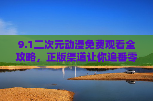 9.1二次元动漫免费观看全攻略，正版渠道让你追番零门槛，二次元动漫免费观看全攻略，正版渠道追番零门槛