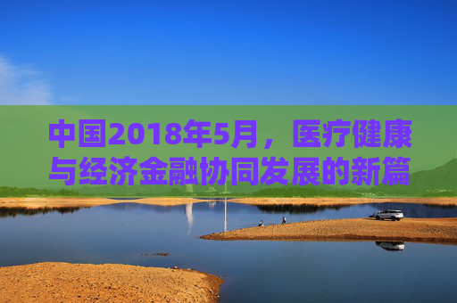 中国2018年5月，医疗健康与经济金融协同发展的新篇章，中国2018年5月医疗健康与经济金融协同发展新篇章