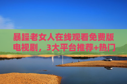 暴躁老女人在线观看免费版电视剧，3大平台推荐+热门剧集全解析，暴躁老女人免费在线观看，3大平台推荐+热门剧集全解析