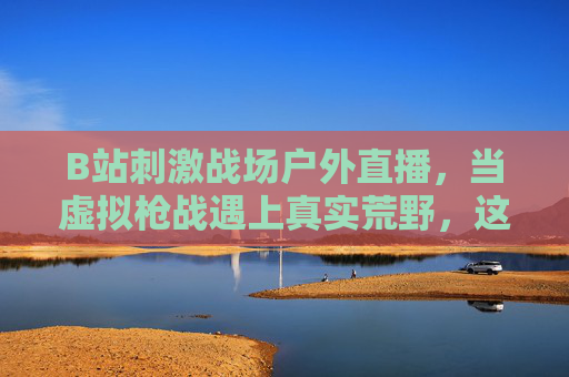 B站刺激战场户外直播，当虚拟枪战遇上真实荒野，这边吃鸡那边野