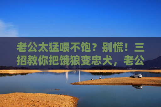 老公太猛喂不饱？别慌！三招教你把饿狼变忠犬，老公太猛喂不饱？三招教你饿狼变忠犬