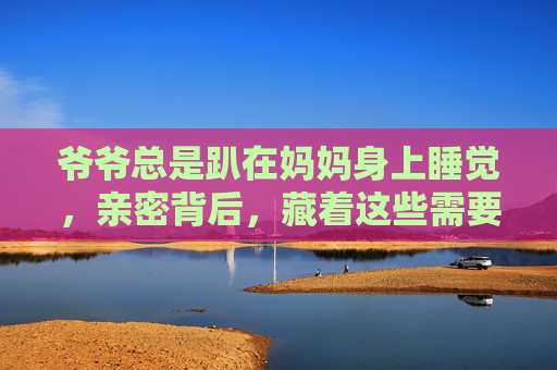 爷爷总是趴在妈妈身上睡觉，亲密背后，藏着这些需要注意的事，爷爷趴妈妈睡觉，亲密背后的这些事需注意