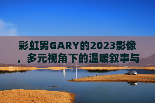 彩虹男GARY的2023影像，多元视角下的温暖叙事与观看入口，彩虹男GARY2023影像，多元视角温暖叙事与观看入口