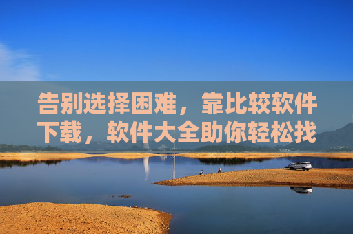 告别选择困难，靠比较软件下载，软件大全助你轻松找到心仪工具，告别选择困难，软件大全与比较下载，轻松找到心仪工具