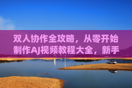 双人协作全攻略，从零开始制作AJ视频教程大全，新手也能轻松上手！新手双人协作，AJ视频教程从零制作全攻略