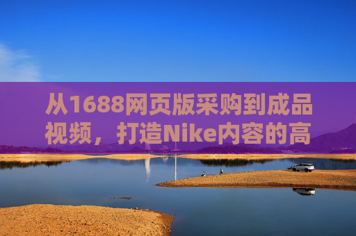 从1688网页版采购到成品视频，打造Nike内容的高效指南，从1688采购到Nike成品视频，高效内容打造指南