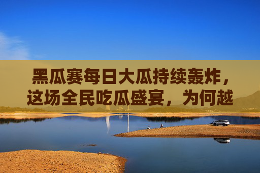 黑瓜赛每日大瓜持续轰炸，这场全民吃瓜盛宴，为何越扒越上头？黑瓜赛每日大瓜持续轰炸，全民吃瓜越扒越上头