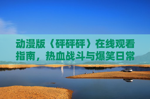动漫版〈砰砰砰〉在线观看指南，热血战斗与爆笑日常的双重奏！动漫版砰砰砰在线观看指南，热血战斗与爆笑日常的双重奏