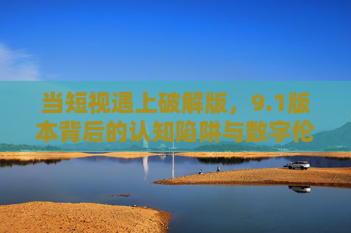 当短视遇上破解版，9.1版本背后的认知陷阱与数字伦理反思，短视遇上破解版，9.1版本认知陷阱与数字伦理反思