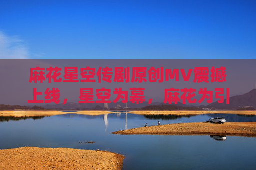 麻花星空传剧原创MV震撼上线，星空为幕，麻花为引，在线共赴奇幻之约，麻花星空传剧原创MV，星空为幕，共赴奇幻之约