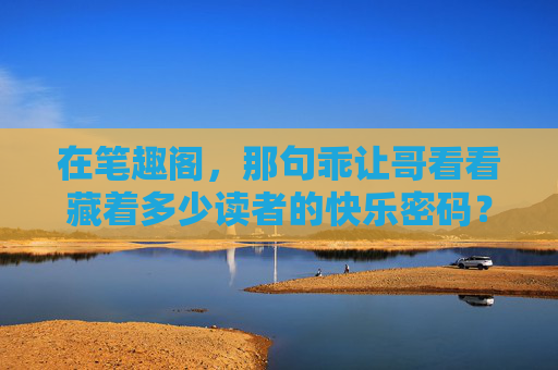 在笔趣阁，那句乖让哥看看藏着多少读者的快乐密码？笔趣阁乖让哥看看藏着读者快乐密码