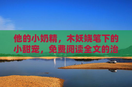 他的小奶精，木妖娆笔下的小甜宠，免费阅读全文的治愈时光，木妖娆他的小奶精，治愈系小甜宠全文免费