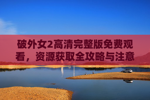破外女2高清完整版免费观看，资源获取全攻略与注意事项，破外女2高清完整版免费观看，资源获取全攻略与注意事项