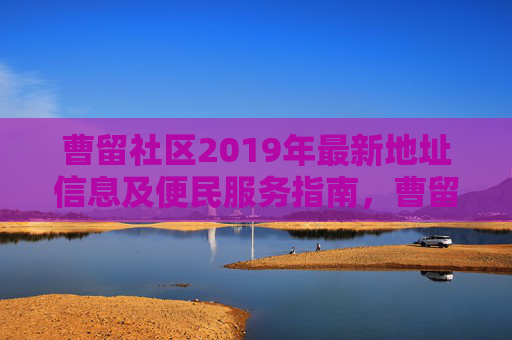 曹留社区2019年最新地址信息及便民服务指南，曹留社区2019年最新地址信息及便民服务指南