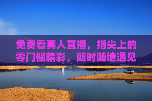 免费看真人直播，指尖上的零门槛精彩，随时随地遇见真实烟火，指尖零门槛，免费直播遇见真实烟火
