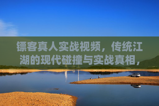 镖客真人实战视频，传统江湖的现代碰撞与实战真相，镖客真人实战视频，传统江湖的现代碰撞与实战真相