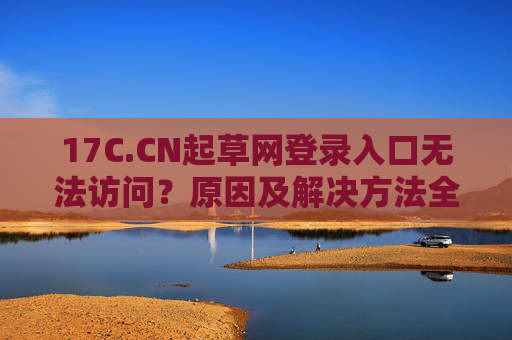 17C.CN起草网登录入口无法访问？原因及解决方法全解析，17C.CN起草网登录入口无法访问？原因及解决方法全解析