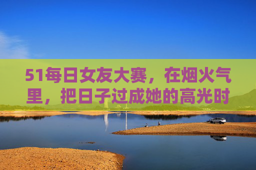 51每日女友大赛，在烟火气里，把日子过成她的高光时刻，51每日女友大赛，烟火气里，把日子过成她的高光时刻
