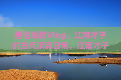 唐伯虎的Vlog，江南才子的古代顶流日常，江南才子唐伯虎的古代顶流日常Vlog