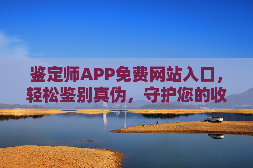 鉴定师APP免费网站入口，轻松鉴别真伪，守护您的收藏与交易，鉴定师APP免费入口，轻松鉴别真伪，守护收藏交易