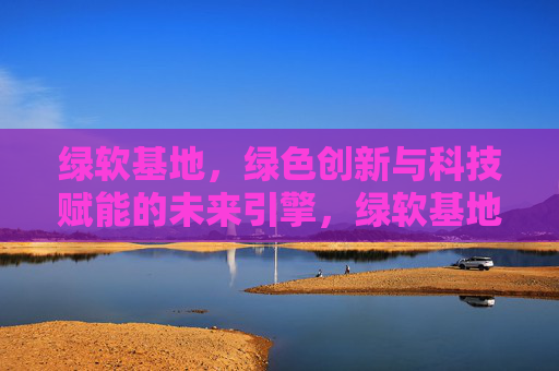 绿软基地，绿色创新与科技赋能的未来引擎，绿软基地，绿色创新与科技赋能的未来引擎