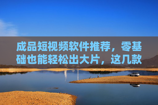 成品短视频软件推荐，零基础也能轻松出大片，这几款神器不容错过！零基础轻松出大片！成品短视频软件神器推荐