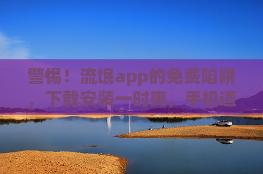 警惕！流氓app的免费陷阱，下载安装一时爽，手机遭殃泪两行，警惕！流氓app免费陷阱，下载一时爽，手机泪两行