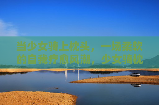 当少女骑上枕头，一场柔软的自我疗愈风潮，少女骑枕，柔软的自我疗愈风潮