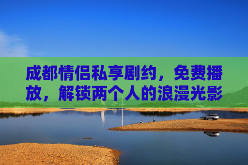 成都情侣私享剧约，免费播放，解锁两个人的浪漫光影，成都情侣免费私享浪漫光影剧约