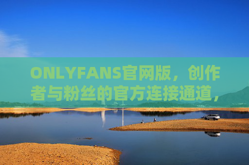 ONLYFANS官网版，创作者与粉丝的官方连接通道，安全与信任的基石，ONLYFANS官网版，创作者与粉丝的官方安全连接通道