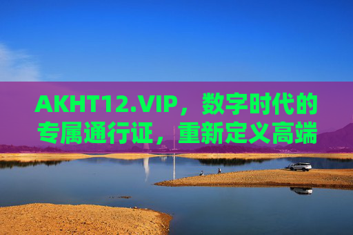 AKHT12.VIP，数字时代的专属通行证，重新定义高端的含义，AKHT12.VIP，数字时代专属通行证，重新定义高端