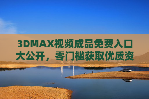 3DMAX视频成品免费入口大公开，零门槛获取优质资源，小白也能轻松上手！3DMAX视频成品免费入口，零门槛，小白轻松上手