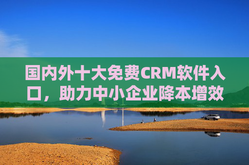 国内外十大免费CRM软件入口，助力中小企业降本增效，附官方直达链接，国内外十大免费CRM软件入口，中小企业降本增效官方直达链接