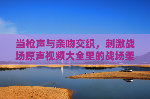 当枪声与亲吻交织，刺激战场原声视频大全里的战场柔情与高光时刻，枪吻交织，刺激战场原声里的柔情与高光