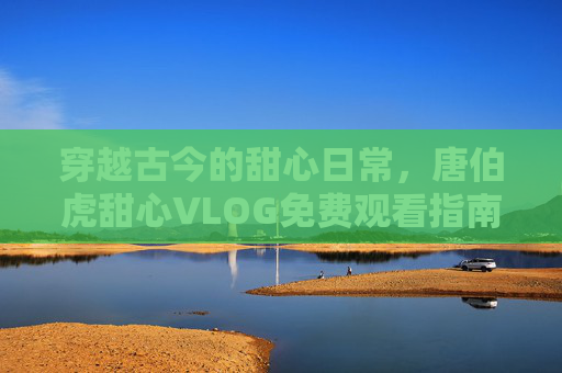 穿越古今的甜心日常，唐伯虎甜心VLOG免费观看指南，穿越古今甜心日常，唐伯虎VLOG免费观看指南