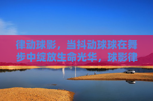 律动球影，当抖动球球在舞步中绽放生命光华，球影律动，抖动球球的舞步光华